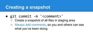Creating a snapshot
● git commit -m '<comment>'
○ Create a snapshot of all files in staging area
○ Always add comments, so you and others can see
what you’ve been doing

 