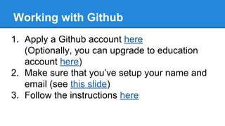 Working with Github
1. Apply a Github account here
(Optionally, you can upgrade to education
account here)
2. Make sure that you’ve setup your name and
email (see this slide)
3. Follow the instructions here

 