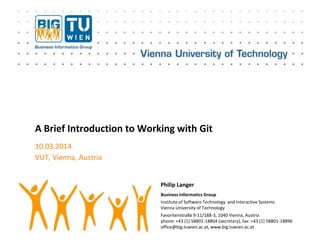 Business Informatics Group
Institute of Software Technology and Interactive Systems
Vienna University of Technology
Favoritenstraße 9-11/188-3, 1040 Vienna, Austria
phone: +43 (1) 58801-18804 (secretary), fax: +43 (1) 58801-18896
office@big.tuwien.ac.at, www.big.tuwien.ac.at
A Brief Introduction to Working with Git
10.03.2014
VUT, Vienna, Austria
Philip Langer
 