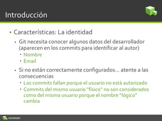 Introducción
• Características: La identidad
 Git necesita conocer algunos datos del desarrollador
(aparecen en los commits para identificar al autor)
 Nombre
 Email
 Si no están correctamente configurados… atente a las
consecuencias
 Los commits fallan porque el usuario no está autorizado
 Commits del mismo usuario “físico” no son considerados
como del mismo usuario porque el nombre “lógico”
cambia
 