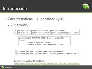 Introducción
• Características: La identidad (y 2)
 ~/.gitconfig:
patxi@patxi-PORTEGE-R830:~$ cat .gitconfig
[user]
name = patxigortazar
email = patxi.gortazar@gmail.com
> git config --global user.name “patxigortazar”
> git config --global user.email “patxi.gortazar@gmail.com”
Follow The Yellow Brick Road:
http://git-scm.com/book/en/Customizing-Git-Git-Configuration
gitrepo> git config user.name “patxigortazar”
gitrepo> git config user.email “patxi.gortazar@gmail.com”
 