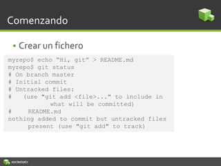Comenzando
• Crear un fichero
myrepo$ echo “Hi, git” > README.md
myrepo$ git status
# On branch master
# Initial commit
# Untracked files:
# (use "git add <file>..." to include in
what will be committed)
# README.md
nothing added to commit but untracked files
present (use "git add" to track)
 