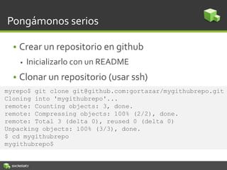 Pongámonos serios
• Crear un repositorio en github
 Inicializarlo con un README
• Clonar un repositorio (usar ssh)
myrepo$ git clone git@github.com:gortazar/mygithubrepo.git
Cloning into 'mygithubrepo'...
remote: Counting objects: 3, done.
remote: Compressing objects: 100% (2/2), done.
remote: Total 3 (delta 0), reused 0 (delta 0)
Unpacking objects: 100% (3/3), done.
$ cd mygithubrepo
mygithubrepo$
 