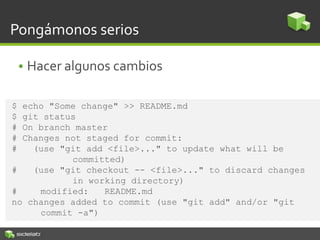 Pongámonos serios
• Hacer algunos cambios
$ echo "Some change" >> README.md
$ git status
# On branch master
# Changes not staged for commit:
# (use "git add <file>..." to update what will be
committed)
# (use "git checkout -- <file>..." to discard changes
in working directory)
# modified: README.md
no changes added to commit (use "git add" and/or "git
commit -a")
 