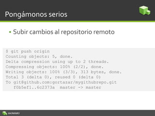 Pongámonos serios
• Subir cambios al repositorio remoto
$ git push origin
Counting objects: 5, done.
Delta compression using up to 2 threads.
Compressing objects: 100% (2/2), done.
Writing objects: 100% (3/3), 313 bytes, done.
Total 3 (delta 0), reused 0 (delta 0)
To git@github.com:gortazar/mygithubrepo.git
f0b5ef1..6c2373a master -> master
 