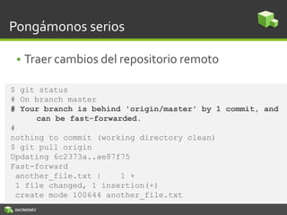 Pongámonos serios
• Traer cambios del repositorio remoto
$ git status
# On branch master
# Your branch is behind 'origin/master' by 1 commit, and
can be fast-forwarded.
#
nothing to commit (working directory clean)
$ git pull origin
Updating 6c2373a..ae87f75
Fast-forward
another_file.txt | 1 +
1 file changed, 1 insertion(+)
create mode 100644 another_file.txt
 