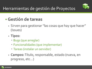 Herramientas de gestión de Proyectos
• Gestión de tareas
 Sirven para gestionar “las cosas que hay que hacer”
(Issues)
 Tipos:
 Bugs (que arreglar)
 Funcionalidades (que implementar)
 Tareas (instalar un servidor)
 Campos:Título, responsable, estado (nueva, en
progreso, etc…)
 