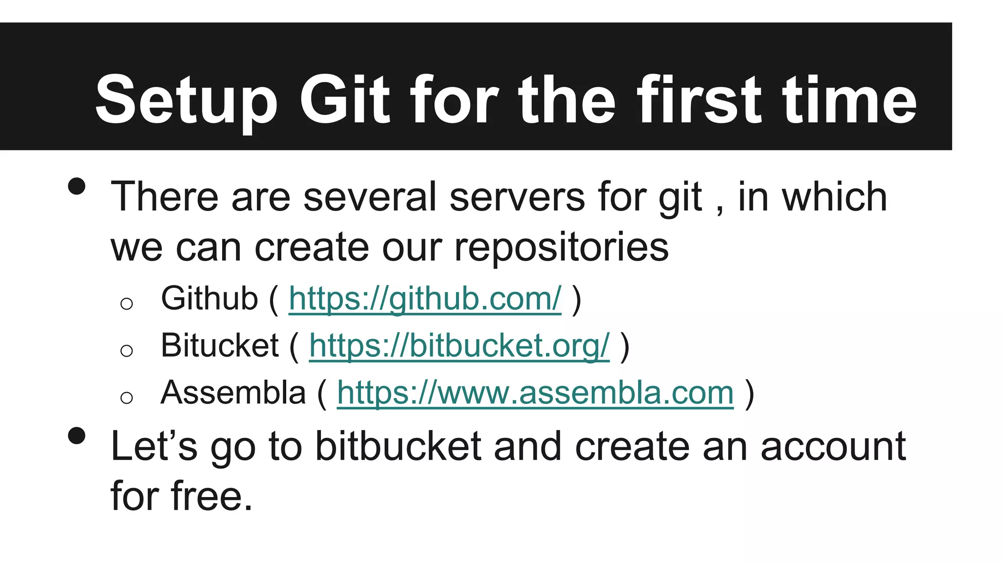 Setup Git for the first time
• There are several servers for git , in which
we can create our repositories
o Github ( https://github.com/ )
o Bitucket ( https://bitbucket.org/ )
o Assembla ( https://www.assembla.com )
• Let’s go to bitbucket and create an account
for free.
 