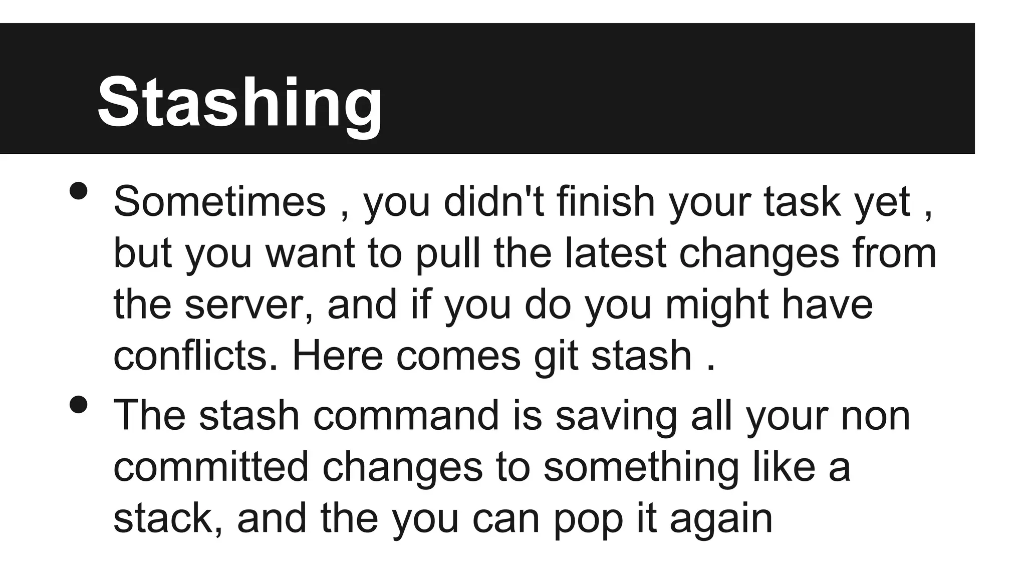 Stashing
• Sometimes , you didn't finish your task yet ,
but you want to pull the latest changes from
the server, and if you do you might have
conflicts. Here comes git stash .
• The stash command is saving all your non
committed changes to something like a
stack, and the you can pop it again
 
