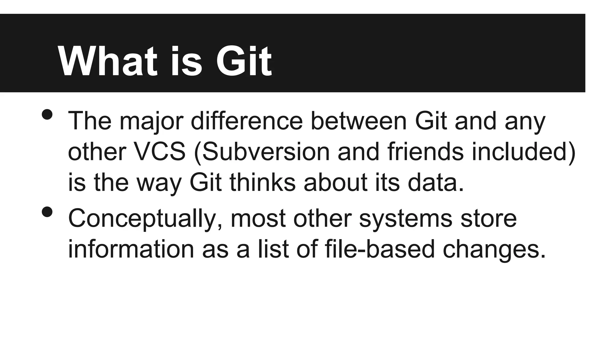 What is Git
• The major difference between Git and any
other VCS (Subversion and friends included)
is the way Git thinks about its data.
• Conceptually, most other systems store
information as a list of file-based changes.
 