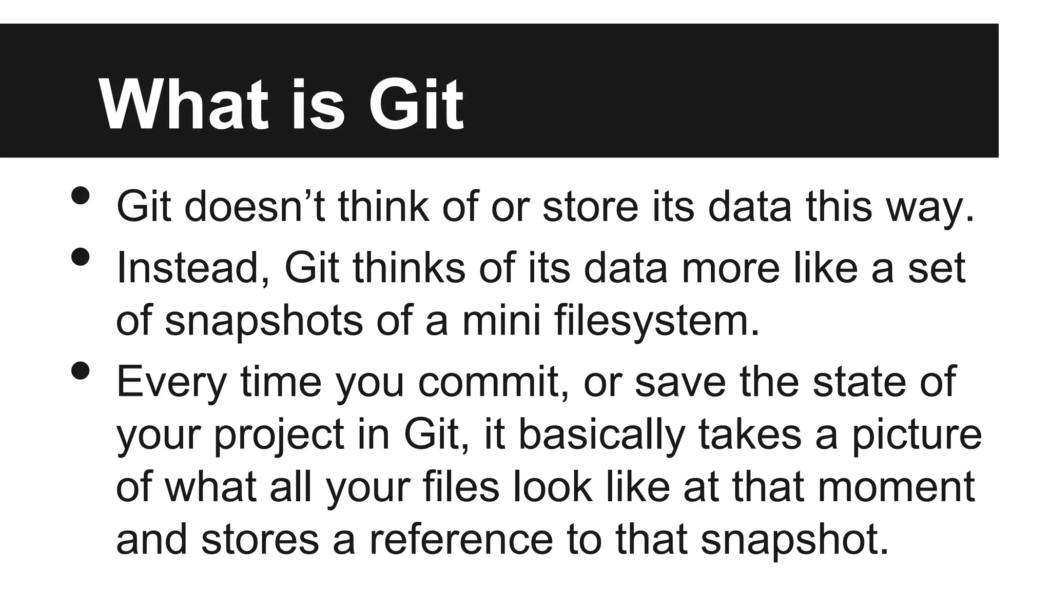 What is Git
• Git doesn’t think of or store its data this way.
• Instead, Git thinks of its data more like a set
of snapshots of a mini filesystem.
• Every time you commit, or save the state of
your project in Git, it basically takes a picture
of what all your files look like at that moment
and stores a reference to that snapshot.
 