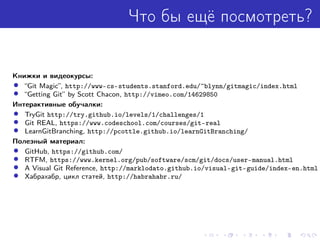 Что бы ещё посмотреть?
Книжки и видеокурсы:
• “Git Magic”, http://www-cs-students.stanford.edu/~blynn/gitmagic/index.html
• “Getting Git” by Scott Chacon, http://vimeo.com/14629850
Интерактивные обучалки:
• TryGit http://try.github.io/levels/1/challenges/1
• Git REAL, https://www.codeschool.com/courses/git-real
• LearnGitBranching, http://pcottle.github.io/learnGitBranching/
Полезный материал:
• GitHub, https://github.com/
• RTFM, https://www.kernel.org/pub/software/scm/git/docs/user-manual.html
• A Visual Git Reference, http://marklodato.github.io/visual-git-guide/index-en.html
• Хабрахабр, цикл статей, http://habrahabr.ru/
 