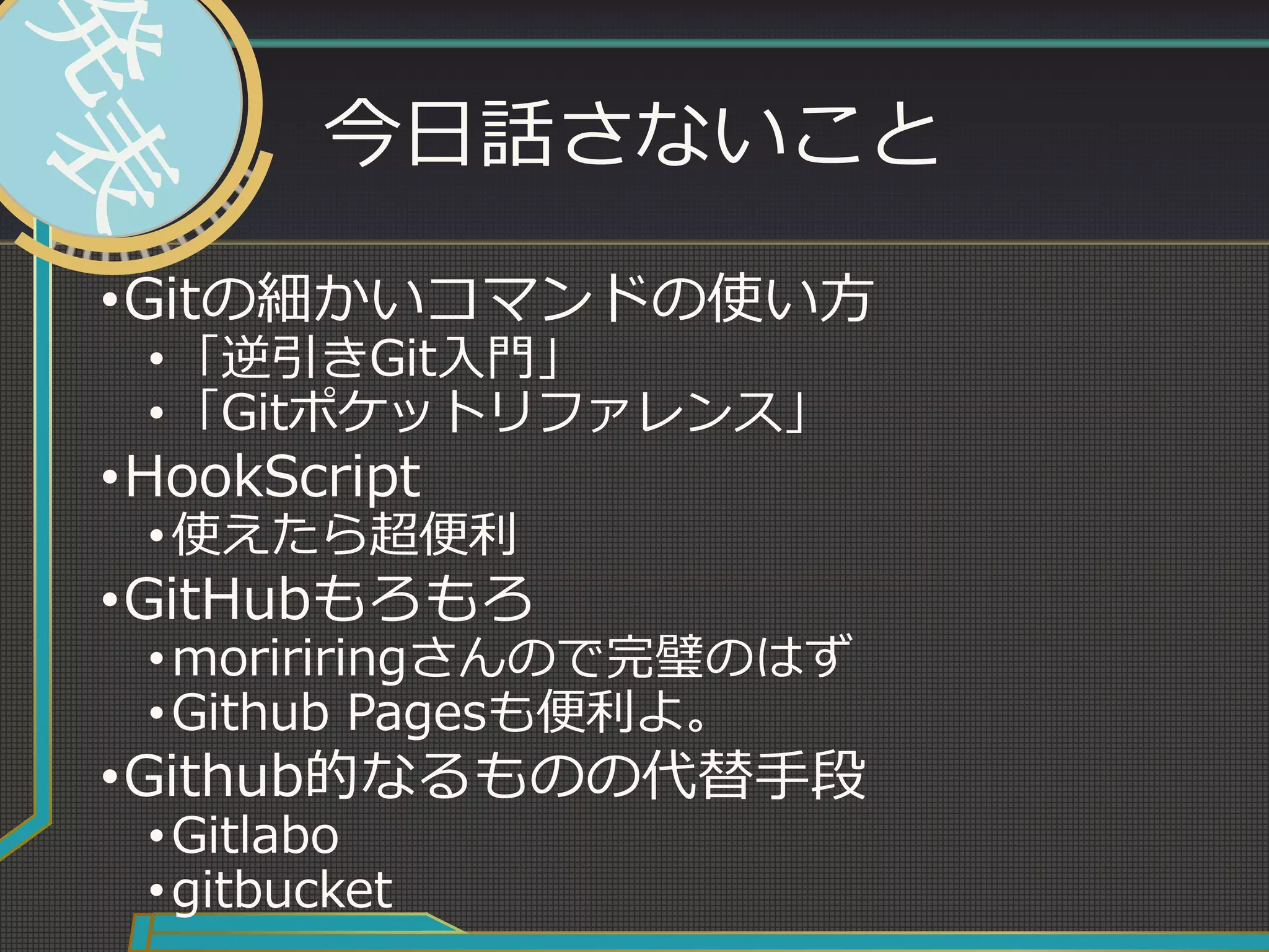今日話さないこと
•Gitの細かいコマンドの使い方
•「逆引きGit入門」
•「Gitポケットリファレンス」
•HookScript
•使えたら超便利
•GitHubもろもろ
•moririringさんので完璧のはず
•Github Pagesも便利よ。
•Github的なるものの代替手段
•Gitlabo
•gitbucket
 