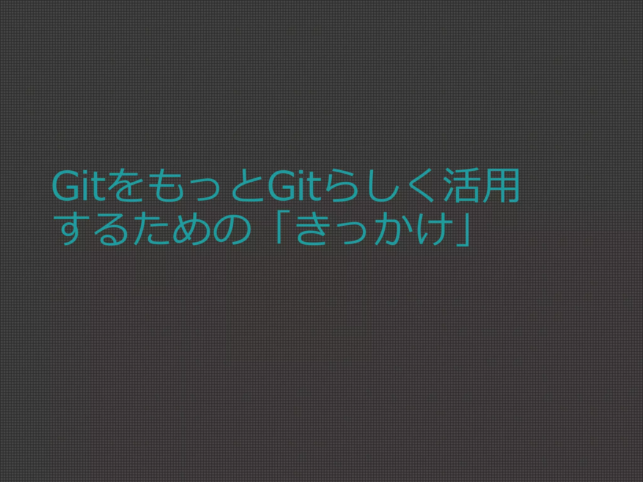 GitをもっとGitらしく活用
するための「きっかけ」
 