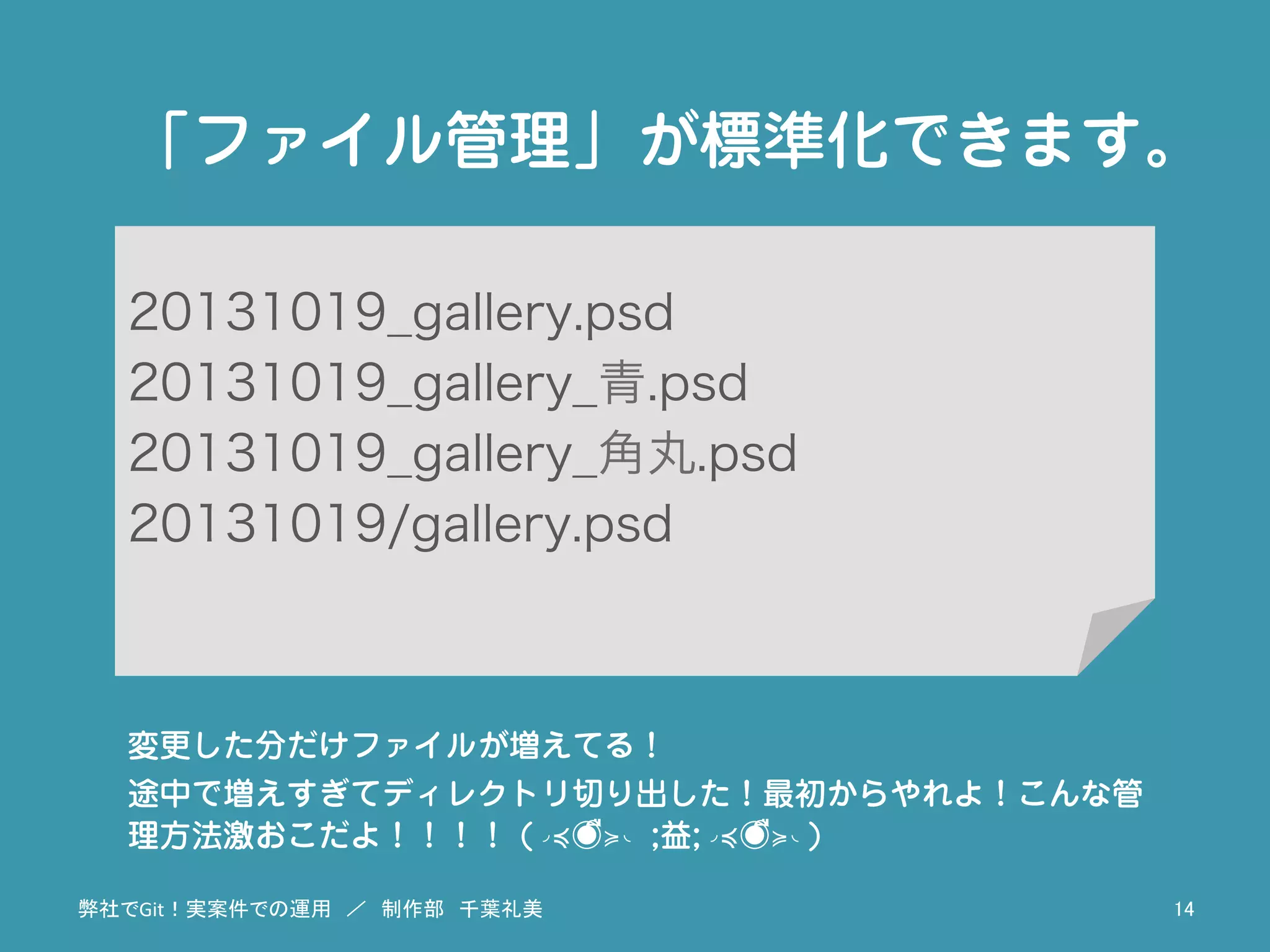 20131019_gallery.psd
20131019_gallery_青.psd
20131019_gallery_角丸.psd
20131019/gallery.psd
「ファイル管理」が標準化できます。
変更した分だけファイルが増えてる！
途中で増えすぎてディレクトリ切り出した！最初からやれよ！こんな管
理方法激おこだよ！！！！ (◞≼◉ื≽◟ ;益;◞≼◉ื≽◟)
弊社でGit！実案件での運用　／　制作部　千葉礼美	
 14	
 