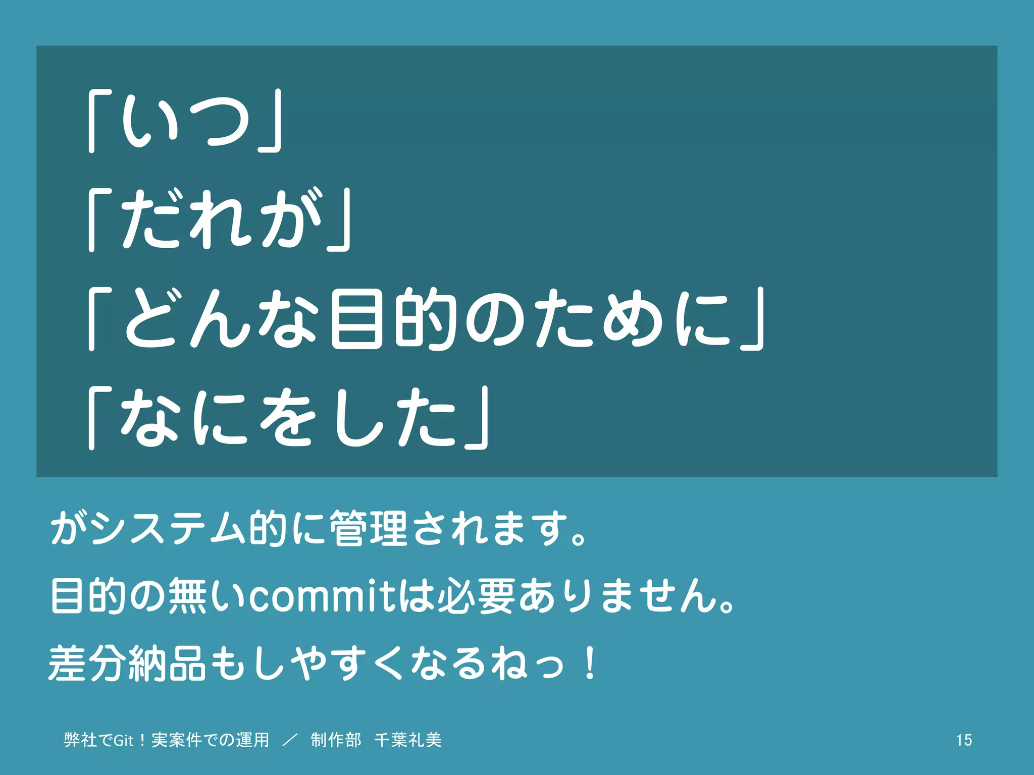 「いつ」
「だれが」
「どんな目的のために」
「なにをした」
弊社でGit！実案件での運用　／　制作部　千葉礼美	
 15	
がシステム的に管理されます。
目的の無いcommitは必要ありません。
差分納品もしやすくなるねっ！
 