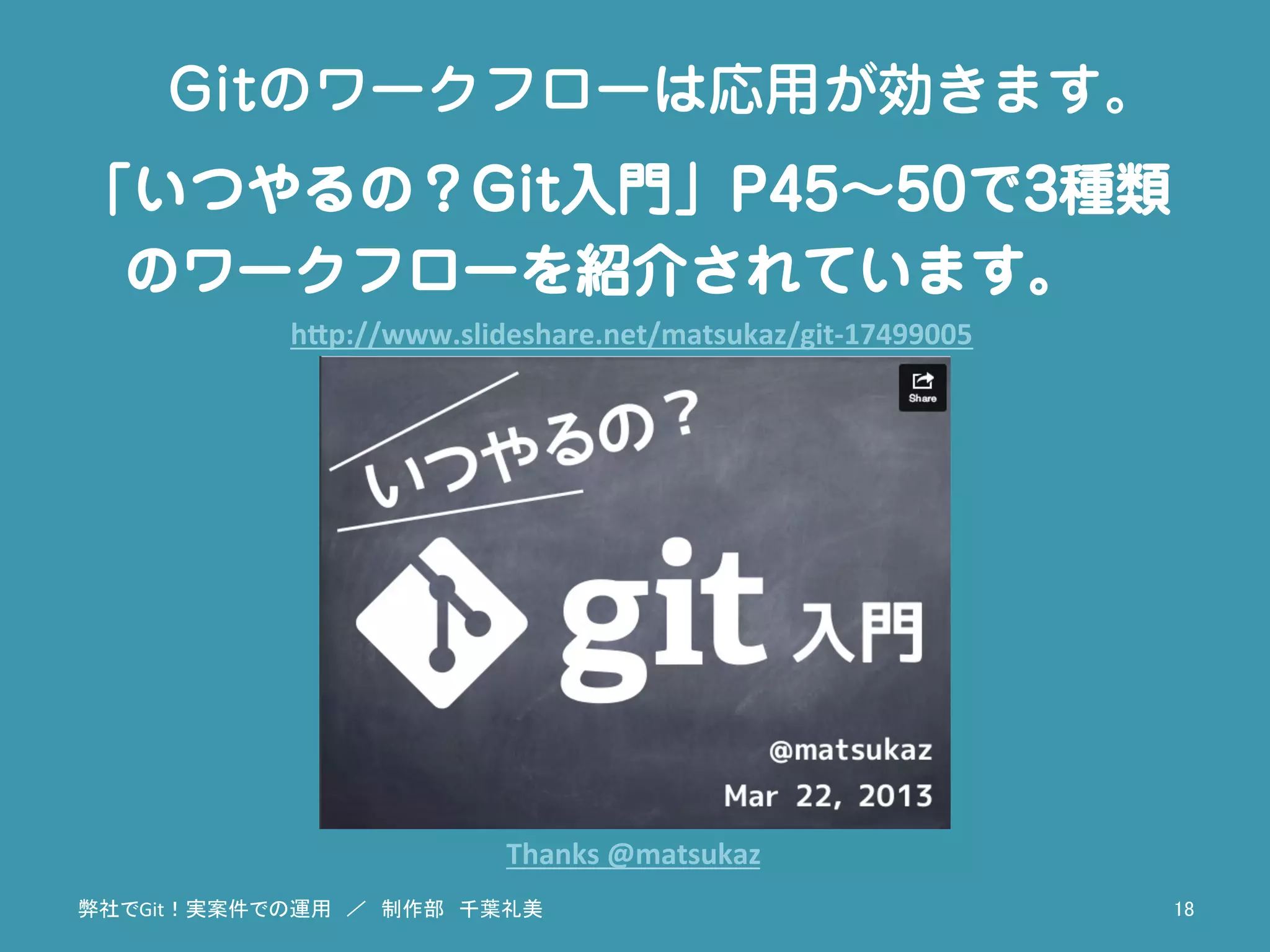 弊社でGit！実案件での運用　／　制作部　千葉礼美	
 18	
Gitのワークフローは応用が効きます。
「いつやるの？Git入門」P45∼50で3種類
のワークフローを紹介されています。
h"p://www.slideshare.net/matsukaz/git-­‐17499005	
Thanks	
  @matsukaz	
 