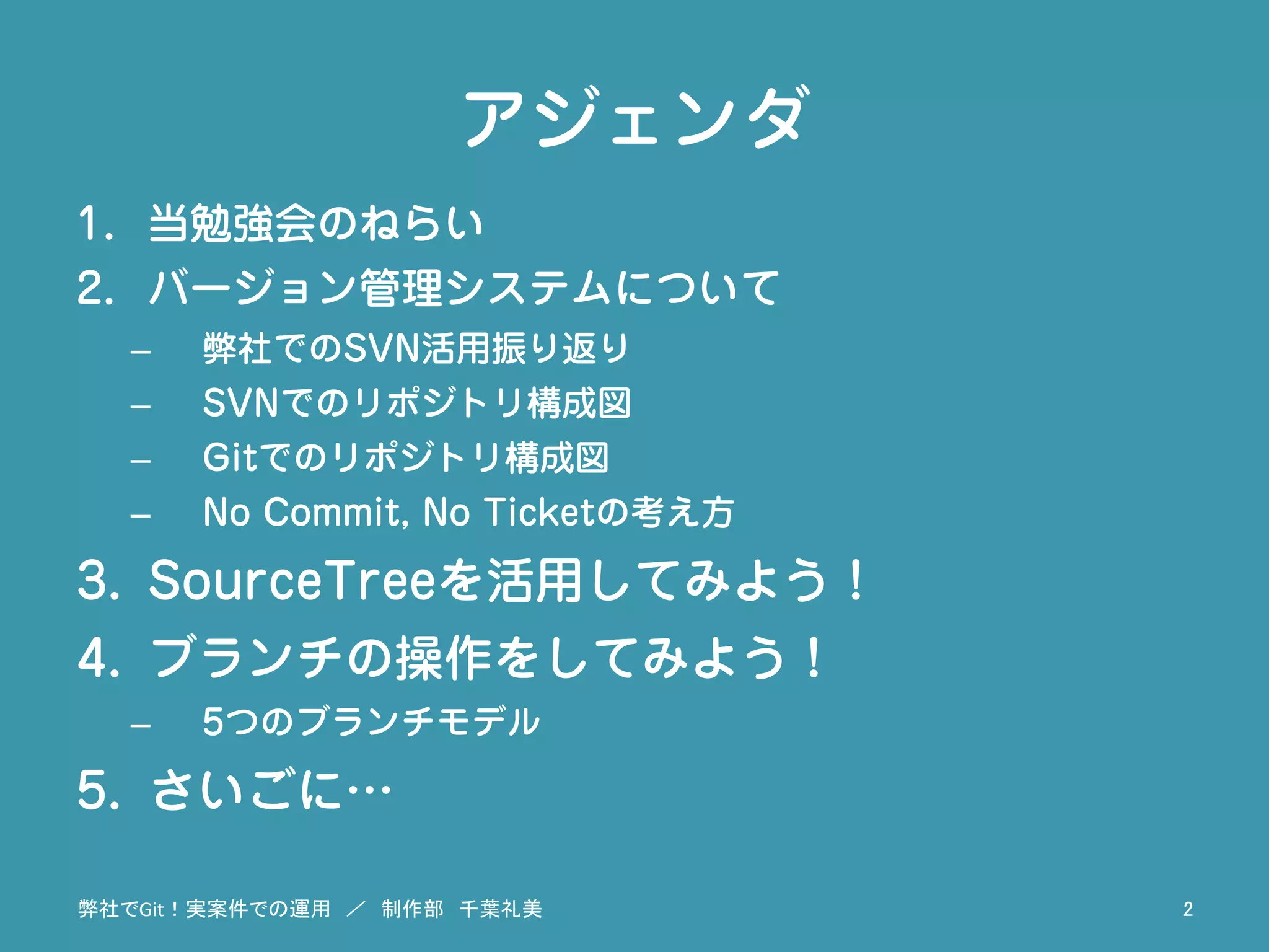 アジェンダ
1.  当勉強会のねらい
2.  バージョン管理システムについて
–  弊社でのSVN活用振り返り
–  SVNでのリポジトリ構成図
–  Gitでのリポジトリ構成図
–  No Commit, No Ticketの考え方
3.  SourceTreeを活用してみよう！
4.  ブランチの操作をしてみよう！
–  5つのブランチモデル
5.  さいごに…
弊社でGit！実案件での運用　／　制作部　千葉礼美	
 2	
 