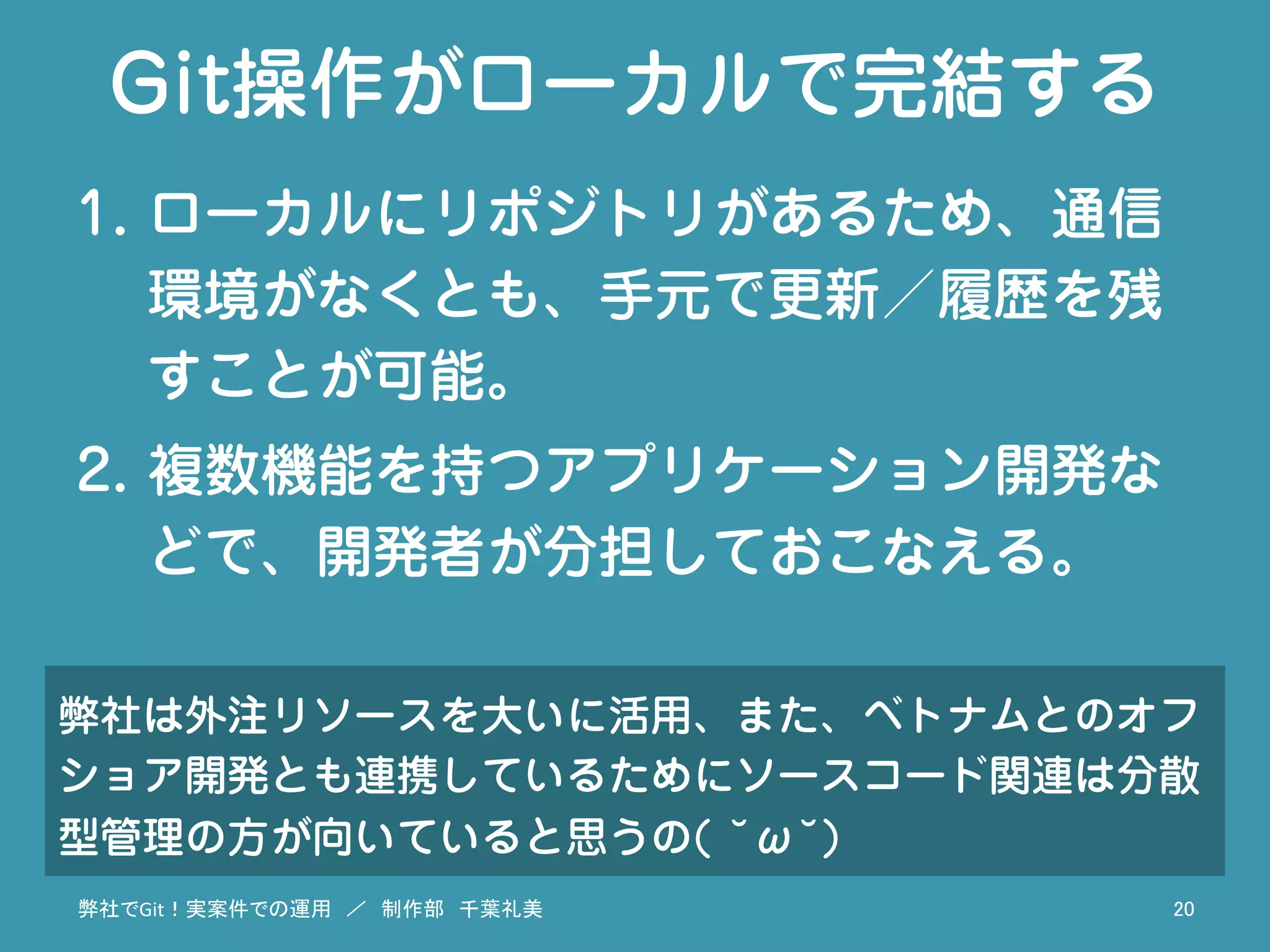 Git操作がローカルで完結する
1.  ローカルにリポジトリがあるため、通信
環境がなくとも、手元で更新／履歴を残
すことが可能。
2.  複数機能を持つアプリケーション開発な
どで、開発者が分担しておこなえる。
弊社でGit！実案件での運用　／　制作部　千葉礼美	
 20	
弊社は外注リソースを大いに活用、また、ベトナムとのオフ
ショア開発とも連携しているためにソースコード関連は分散
型管理の方が向いていると思うの( ˘ω˘)
 