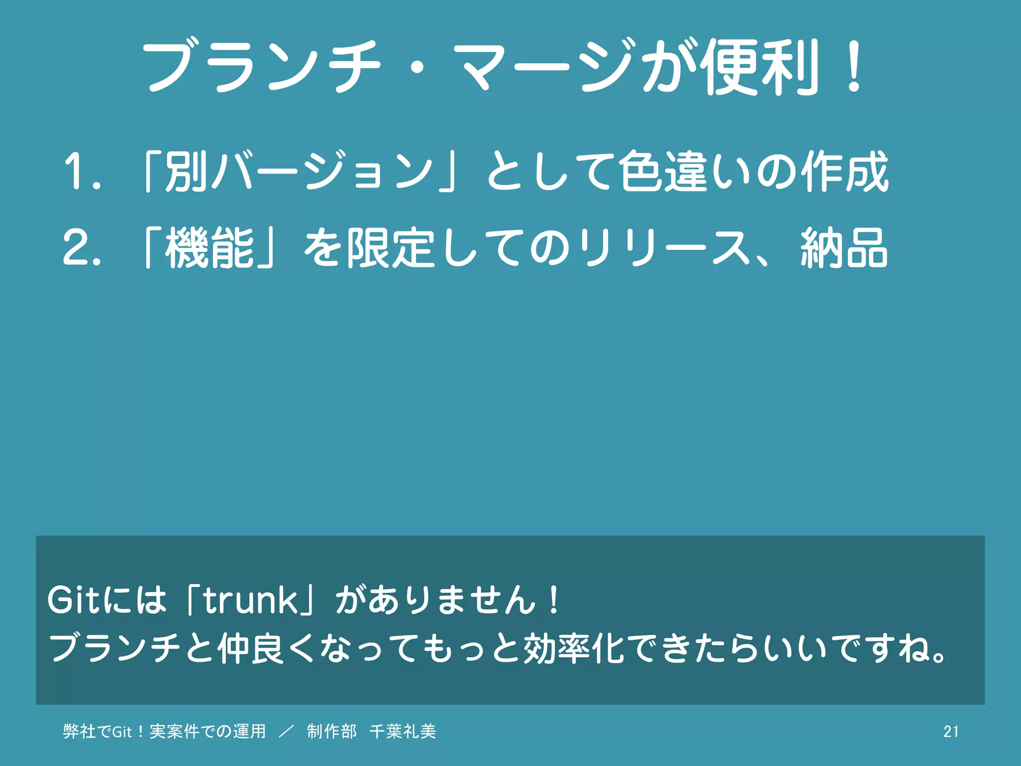 ブランチ・マージが便利！
1.  「別バージョン」として色違いの作成
2.  「機能」を限定してのリリース、納品
弊社でGit！実案件での運用　／　制作部　千葉礼美	
 21	
Gitには「trunk」がありません！
ブランチと仲良くなってもっと効率化できたらいいですね。
 