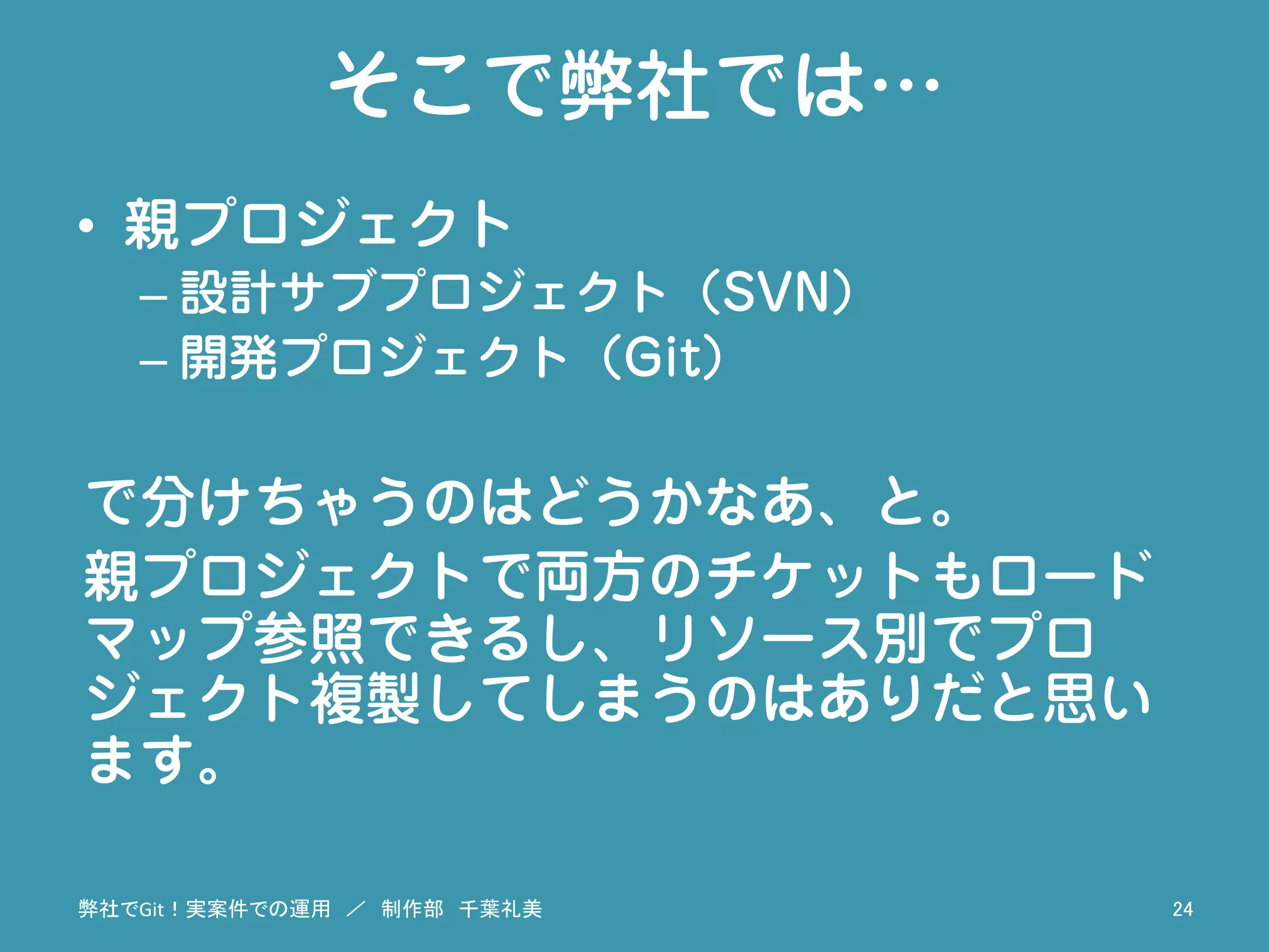 そこで弊社では…
•  親プロジェクト
– 設計サブプロジェクト（SVN）
– 開発プロジェクト（Git）
で分けちゃうのはどうかなあ、と。
親プロジェクトで両方のチケットもロード
マップ参照できるし、リソース別でプロ
ジェクト複製してしまうのはありだと思い
ます。
弊社でGit！実案件での運用　／　制作部　千葉礼美	
 24	
 