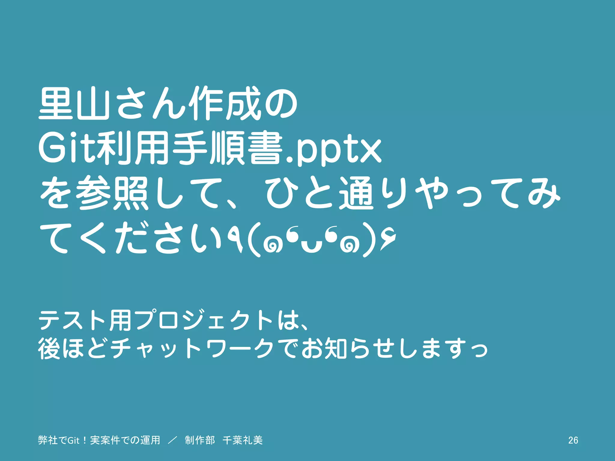 里山さん作成の
Git利用手順書.pptx
を参照して、ひと通りやってみ
てください٩(๑❛ᴗ❛๑)۶
テスト用プロジェクトは、
後ほどチャットワークでお知らせしますっ
弊社でGit！実案件での運用　／　制作部　千葉礼美	
 26	
 