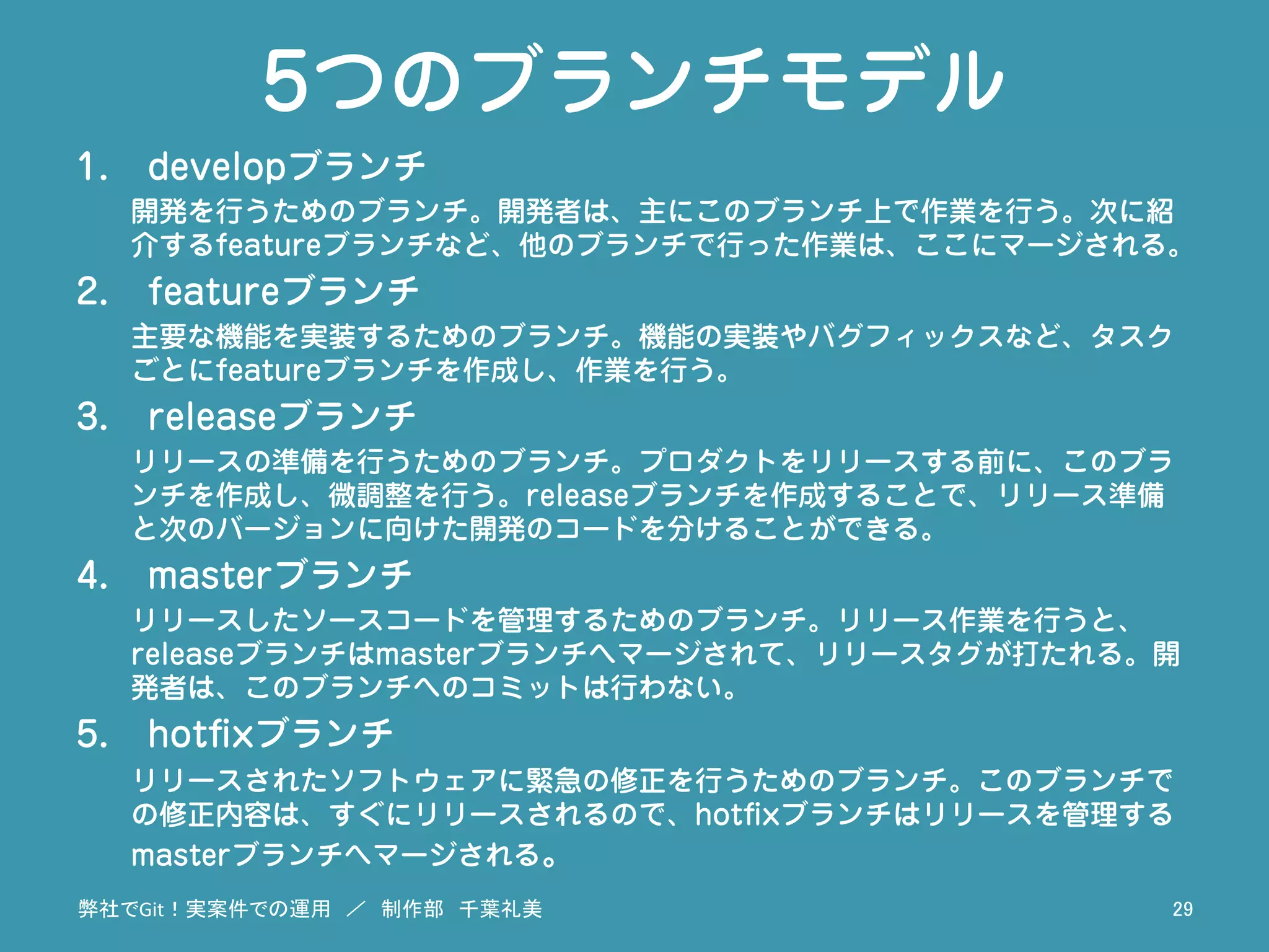 5つのブランチモデル
1.  developブランチ
開発を行うためのブランチ。開発者は、主にこのブランチ上で作業を行う。次に紹
介するfeatureブランチなど、他のブランチで行った作業は、ここにマージされる。
2.  featureブランチ
主要な機能を実装するためのブランチ。機能の実装やバグフィックスなど、タスク
ごとにfeatureブランチを作成し、作業を行う。
3.  releaseブランチ
リリースの準備を行うためのブランチ。プロダクトをリリースする前に、このブラ
ンチを作成し、微調整を行う。releaseブランチを作成することで、リリース準備
と次のバージョンに向けた開発のコードを分けることができる。
4.  masterブランチ
リリースしたソースコードを管理するためのブランチ。リリース作業を行うと、
releaseブランチはmasterブランチへマージされて、リリースタグが打たれる。開
発者は、このブランチへのコミットは行わない。
5.  hotﬁxブランチ
リリースされたソフトウェアに緊急の修正を行うためのブランチ。このブランチで
の修正内容は、すぐにリリースされるので、hotﬁxブランチはリリースを管理する
masterブランチへマージされる。
弊社でGit！実案件での運用　／　制作部　千葉礼美	
 29	
 
