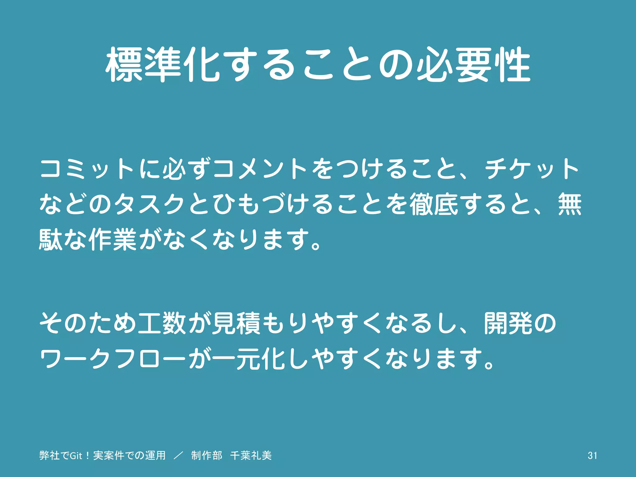 標準化することの必要性
コミットに必ずコメントをつけること、チケット
などのタスクとひもづけることを徹底すると、無
駄な作業がなくなります。
そのため工数が見積もりやすくなるし、開発の
ワークフローが一元化しやすくなります。
弊社でGit！実案件での運用　／　制作部　千葉礼美	
 31	
 