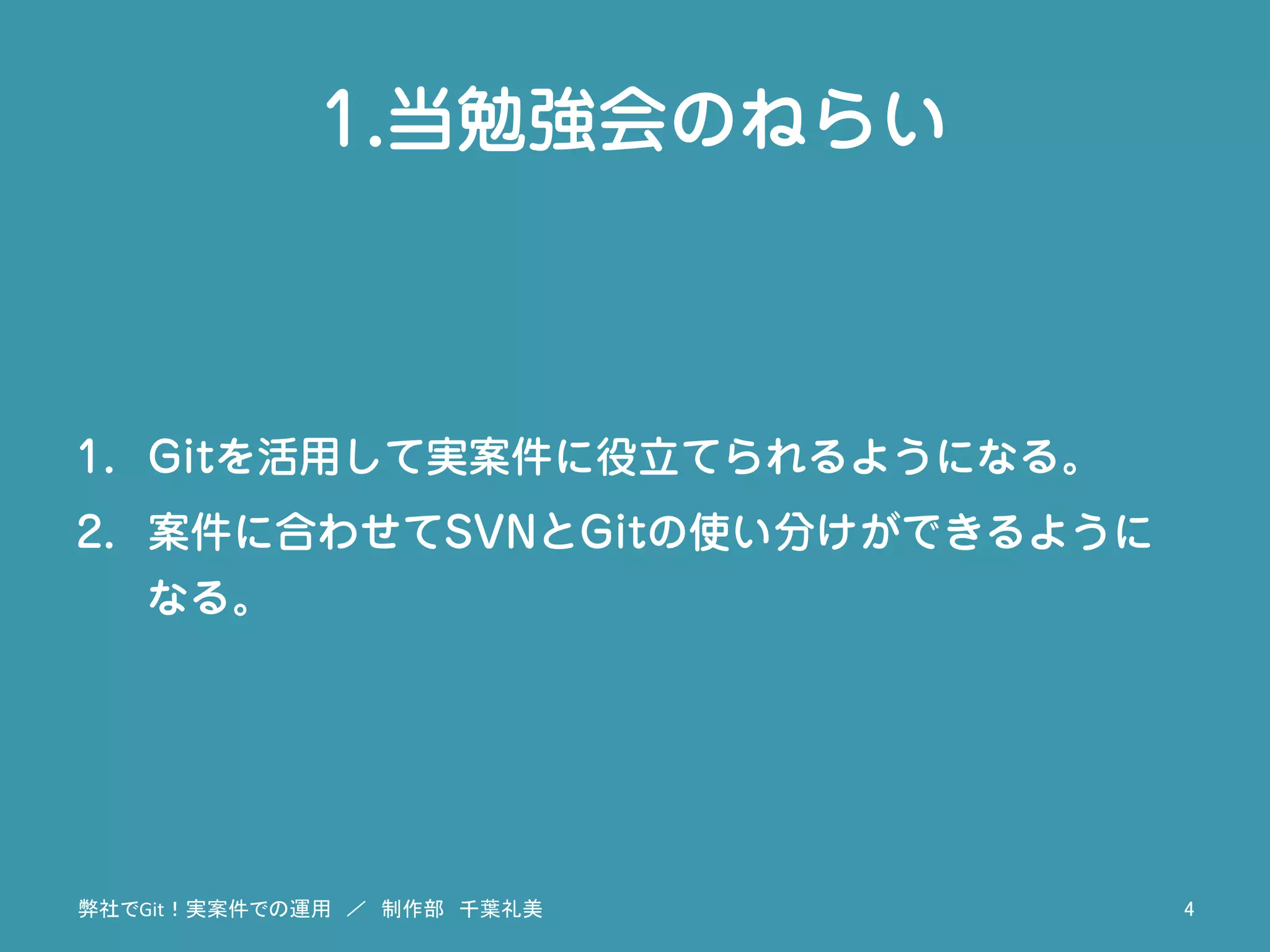 1.当勉強会のねらい
1.  Gitを活用して実案件に役立てられるようになる。
2.  案件に合わせてSVNとGitの使い分けができるように
なる。
弊社でGit！実案件での運用　／　制作部　千葉礼美	
 4	
 