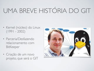 UMA BREVE HISTÓRIA DO GIT
• Kernel (núcleo) do Linux
(1991 - 2002)	

• Parceria/Desfazendo
relacionamento com
BitKeeper	

• Criação de um novo
projeto, que será o GIT
 