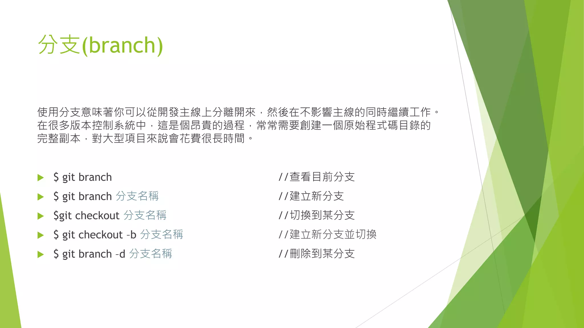 分支(branch)
使用分支意味著你可以從開發主線上分離開來，然後在不影響主線的同時繼續工作。
在很多版本控制系統中，這是個昂貴的過程，常常需要創建一個原始程式碼目錄的
完整副本，對大型項目來說會花費很長時間。
 $ git branch //查看目前分支
 $ git branch 分支名稱 //建立新分支
 $git checkout 分支名稱 //切換到某分支
 $ git checkout –b 分支名稱 //建立新分支並切換
 $ git branch –d 分支名稱 //刪除到某分支
 