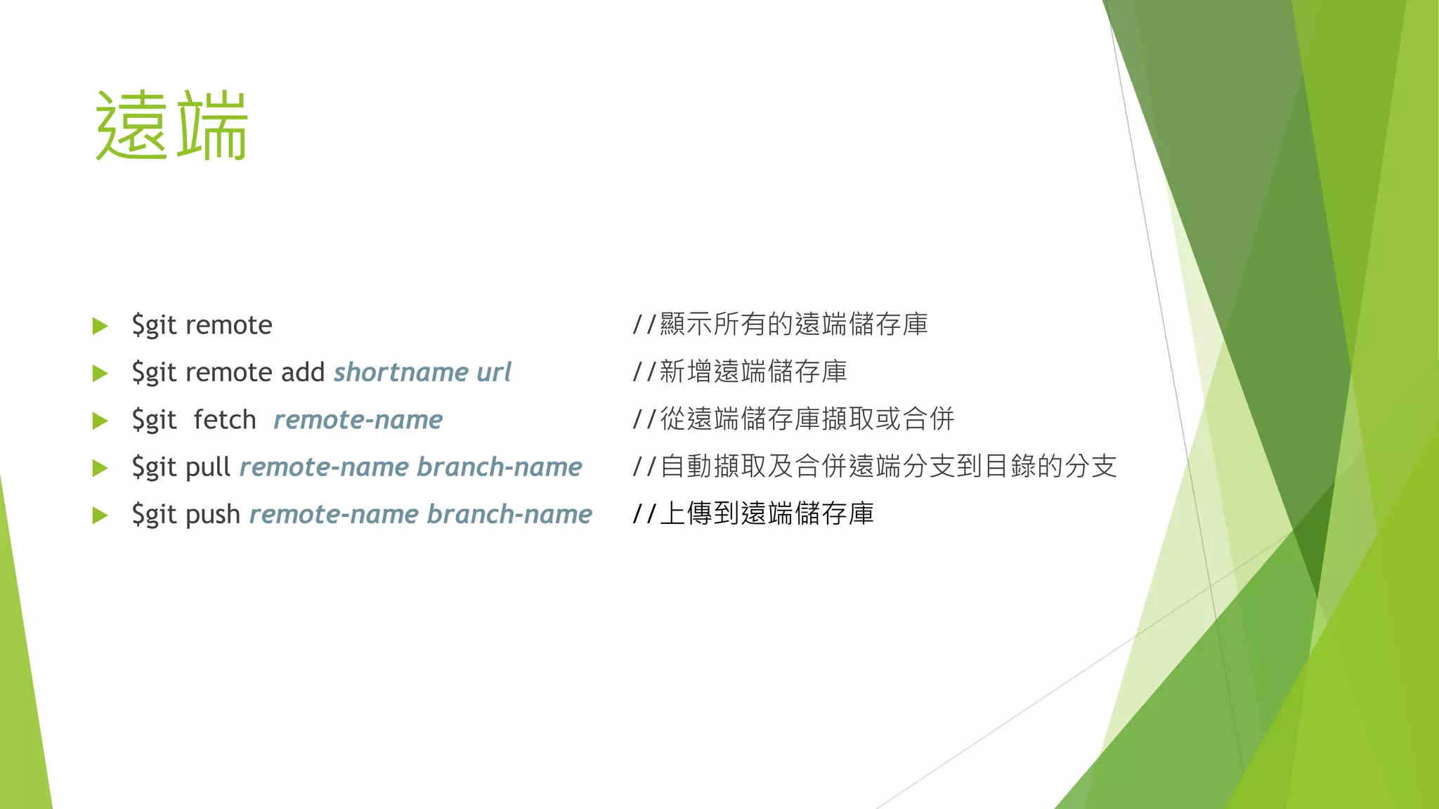 遠端
 $git remote //顯示所有的遠端儲存庫
 $git remote add shortname url //新增遠端儲存庫
 $git fetch remote-name //從遠端儲存庫擷取或合併
 $git pull remote-name branch-name //自動擷取及合併遠端分支到目錄的分支
 $git push remote-name branch-name //上傳到遠端儲存庫
 