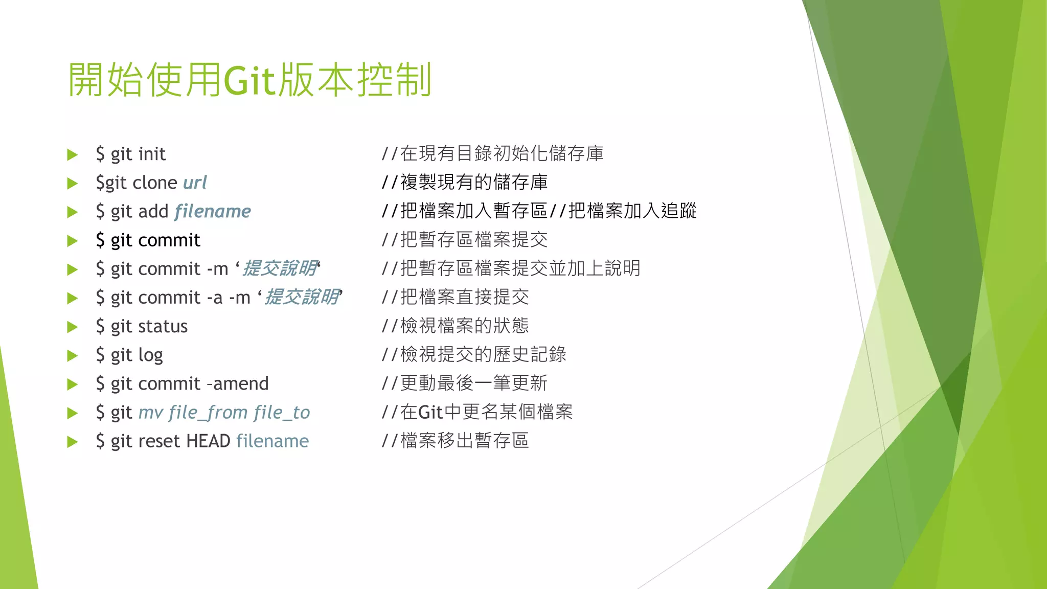 開始使用Git版本控制
 $ git init //在現有目錄初始化儲存庫
 $git clone url //複製現有的儲存庫
 $ git add filename //把檔案加入暫存區//把檔案加入追蹤
 $ git commit //把暫存區檔案提交
 $ git commit -m ‘提交說明‘ //把暫存區檔案提交並加上說明
 $ git commit -a -m ‘提交說明’ //把檔案直接提交
 $ git status //檢視檔案的狀態
 $ git log //檢視提交的歷史記錄
 $ git commit –amend //更動最後一筆更新
 $ git mv file_from file_to //在Git中更名某個檔案
 $ git reset HEAD filename //檔案移出暫存區
 
