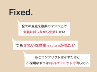 Fixed.
全ての変更を複数のマシン上で
気軽に試しながら生活したい
でもきれいな歴史(コミットログ)が見たい
あとコンフリクトはイヤだけど
不採用なやつはrevertコミットで消したい
 