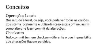 Conceitos
Operações Locais
Quase tudo é local, ou seja, você pode ver todas as versões
do sistema localmente e utiliza-las caso esteja offline, assim
como alterar e fazer commit da alterações.
Checksum
Todo commit tem um checksum diferente o que impossibilita
que alterações fiquem perdidas.
 