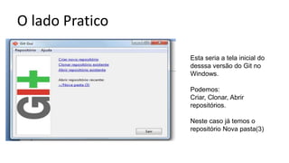 O lado Pratico
Esta seria a tela inicial do
desssa versão do Git no
Windows.
Podemos:
Criar, Clonar, Abrir
repositórios.
Neste caso já temos o
repositório Nova pasta(3)
 