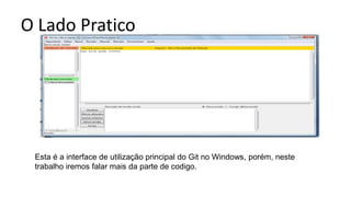 O Lado Pratico
Esta é a interface de utilização principal do Git no Windows, porém, neste
trabalho iremos falar mais da parte de codigo.
 
