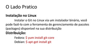 O Lado Pratico
Instalação no Linux
Instalar o Git no Linux via um instalador binário, você
pode fazê-lo com a ferramenta de gerenciamento de pacotes
(packages) disponível na sua distribuição
Distribuição:
Fedora: $ yum install git-core
Debian: $ apt-get install git
 