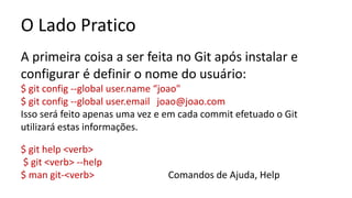 O Lado Pratico
A primeira coisa a ser feita no Git após instalar e
configurar é definir o nome do usuário:
$ git config --global user.name “joao"
$ git config --global user.email joao@joao.com
Isso será feito apenas uma vez e em cada commit efetuado o Git
utilizará estas informações.
$ git help <verb>
$ git <verb> --help
$ man git-<verb> Comandos de Ajuda, Help
 