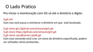 O Lado Pratico
Pra iniciar a monitoração com Git vá até o diretório e digite:
$ git init
Com isso você passa a monitorar o diretório em que está localizado.
$ git clone git://github.com/schacon/grit.git
$ git clone https://github.com/schacon/grit.git
$ git clone user@server:/path.git
Com esse comando você criar um clone do diretório especificado, podem
ser utilizados vários protocolos.
 