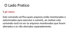 O Lado Pratico
$ git status
Este comando verifica quais arquivos estão monitorados e
selecionados para executar o commit, ao realizar este
comando você ira ver os arquivos monitorados que foram
alterados e os não alterados separadamente.
 
