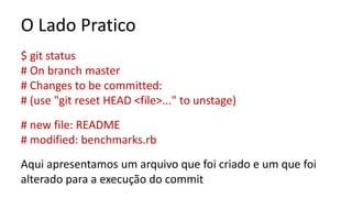 O Lado Pratico
$ git status
# On branch master
# Changes to be committed:
# (use "git reset HEAD <file>..." to unstage)
# new file: README
# modified: benchmarks.rb
Aqui apresentamos um arquivo que foi criado e um que foi
alterado para a execução do commit
 
