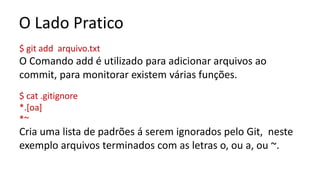 O Lado Pratico
$ git add arquivo.txt
O Comando add é utilizado para adicionar arquivos ao
commit, para monitorar existem várias funções.
$ cat .gitignore
*.[oa]
*~
Cria uma lista de padrões á serem ignorados pelo Git, neste
exemplo arquivos terminados com as letras o, ou a, ou ~.
 