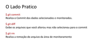 O Lado Pratico
$ git commit
Realiza o Commit dos dados selecionados e monitorados.
$ git diff
Exibe os arquivos que você alterou mas não selecionou para o commit
$ git rm
Realiza a remoção do arquivo da área de monitoramento
 