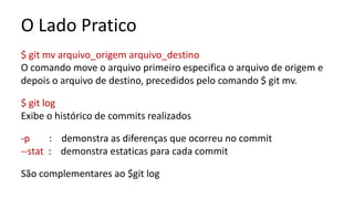 O Lado Pratico
$ git mv arquivo_origem arquivo_destino
O comando move o arquivo primeiro especifica o arquivo de origem e
depois o arquivo de destino, precedidos pelo comando $ git mv.
$ git log
Exibe o histórico de commits realizados
-p : demonstra as diferenças que ocorreu no commit
--stat : demonstra estaticas para cada commit
São complementares ao $git log
 
