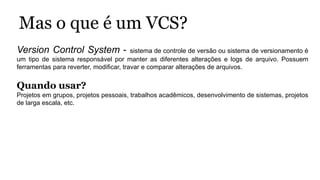Mas o que é um VCS?
Version Control System - sistema de controle de versão ou sistema de versionamento é
um tipo de sistema responsável por manter as diferentes alterações e logs de arquivo. Possuem
ferramentas para reverter, modificar, travar e comparar alterações de arquivos.
Quando usar?
Projetos em grupos, projetos pessoais, trabalhos acadêmicos, desenvolvimento de sistemas, projetos
de larga escala, etc.
 