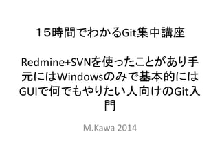 １５時間でわかるGit集中講座
Redmine+SVNを使ったことがあり手
元にはWindowsのみで基本的には
GUIで何でもやりたい人向けのGit入
門
M.Kawa 2014
 