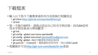 下載檔案
• 輸入以下指令下載專案資料夾內容與執行相關設定
• git clone https://github.com/openbox00/test.git
• cd test
• 第一次執行GIT時，請務必設定自己的名字與信箱，因為Git是利
用名字與信箱來分辨貢獻者。
• git init
• git config --global user.name openbox00
• git config --global user.email openbox00.tw@gmail.com
• git config –global --list (可檢查是否設定成功)
• git pull (第一次clone時，需與資料夾作同步，所以須執行pull)
• 相關操作可至http://git-scm.com/book/zh-tw查詢
2014/8/13 14
 