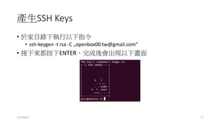 產生SSH Keys
• 於家目錄下執行以下指令
• ssh-keygen -t rsa -C „openbox00.tw@gmail.com“
• 接下來都按下ENTER，完成後會出現以下畫面
2014/8/13 15
 