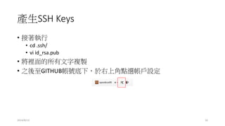 產生SSH Keys
• 接著執行
• cd .ssh/
• vi id_rsa.pub
• 將裡面的所有文字複製
• 之後至GITHUB帳號底下，於右上角點選帳戶設定
2014/8/13 16
 